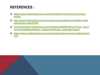 REFERENCES :
 https://www.mbarendezvous.com/motivational-story/dr-devi-prasad-
shetty/
 http://www.forbesindia.com/column/zen-garden/deprived-children-will-
rewrite-the-rules/5752/1
 //economictimes.indiatimes.com/articleshow/20226160.cms?utm_sourc
e=contentofinterest&utm_medium=text&utm_campaign=cppst
 https://www.outlookbusiness.com/specials/super-seven/a-mighty-heart-
1111
 