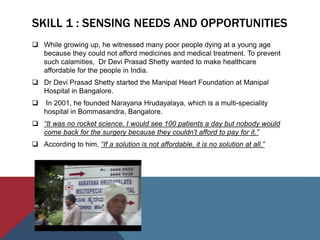 SKILL 1 : SENSING NEEDS AND OPPORTUNITIES
 While growing up, he witnessed many poor people dying at a young age
because they could not afford medicines and medical treatment. To prevent
such calamities, Dr Devi Prasad Shetty wanted to make healthcare
affordable for the people in India.
 Dr Devi Prasad Shetty started the Manipal Heart Foundation at Manipal
Hospital in Bangalore.
 In 2001, he founded Narayana Hrudayalaya, which is a multi-speciality
hospital in Bommasandra, Bangalore.
 “It was no rocket science. I would see 100 patients a day but nobody would
come back for the surgery because they couldn’t afford to pay for it.”
 According to him, “If a solution is not affordable, it is no solution at all.”
 