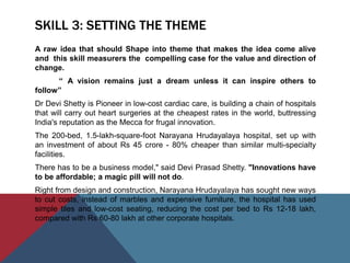 SKILL 3: SETTING THE THEME
A raw idea that should Shape into theme that makes the idea come alive
and this skill measurers the compelling case for the value and direction of
change.
“ A vision remains just a dream unless it can inspire others to
follow”
Dr Devi Shetty is Pioneer in low-cost cardiac care, is building a chain of hospitals
that will carry out heart surgeries at the cheapest rates in the world, buttressing
India's reputation as the Mecca for frugal innovation.
The 200-bed, 1.5-lakh-square-foot Narayana Hrudayalaya hospital, set up with
an investment of about Rs 45 crore - 80% cheaper than similar multi-specialty
facilities.
There has to be a business model," said Devi Prasad Shetty. "Innovations have
to be affordable; a magic pill will not do.
Right from design and construction, Narayana Hrudayalaya has sought new ways
to cut costs, instead of marbles and expensive furniture, the hospital has used
simple tiles and low-cost seating, reducing the cost per bed to Rs 12-18 lakh,
compared with Rs 60-80 lakh at other corporate hospitals.
 