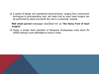  A series of design and operational advancements, ranging from construction
techniques to post-operative care, will mean that an open heart surgery can
be performed for about one-fourth the cost in a corporate hospital.

Wall street journal newspaper described him as "the Henry Ford of heart
surgery”
 Today, a simple heart operation at Narayana Hrudayalaya costs about Rs
53000 making it more affordable to many in India.
 
