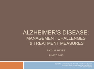 ALZHEIMER’S DISEASE:
MANAGEMENT CHALLENGES
& TREATMENT MEASURES
RICCI M. HAYES
JUNE 7, 2015
HCM310 – Introduction to the U.S. Healthcare System
Colorado State University – Global Campus
Dr. Dawn Tesner
 