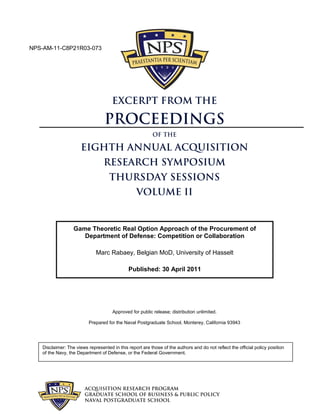 ACQUISITION RESEARCH PROGRAM
GRADUATE SCHOOL OF BUSINESS & PUBLIC POLICY
NAVAL POSTGRADUATE SCHOOL
Approved for public release; distribution unlimited.
Prepared for the Naval Postgraduate School, Monterey, California 93943
Disclaimer: The views represented in this report are those of the authors and do not reflect the official policy position
of the Navy, the Department of Defense, or the Federal Government.
EXCERPT FROM THE
Proceedings
of the
EIGHTH ANNUAL ACQUISITION
RESEARCH SYMPOSIUM
THURSDAY SESSIONS
VOLUME II
Game Theoretic Real Option Approach of the Procurement of
Department of Defense: Competition or Collaboration
Marc Rabaey, Belgian MoD, University of Hasselt
Published: 30 April 2011
NPS-AM-11-C8P21R03-073
 