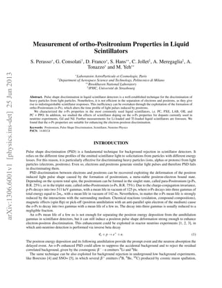 Measurement of ortho-Positronium Properties in Liquid
Scintillators
S. Perasso∗
, G. Consolati†
, D. Franco∗
, S. Hans∗∗
, C. Jollet‡
, A. Meregaglia‡
, A.
Tonazzo∗
and M. Yeh∗∗
∗
Laboratoire AstroParticule et Cosmologie, Paris
†
Department of Aerospace Science and Technology, Politecnico di Milano
∗∗
Brookhaven National Laboratory
‡
IPHC, Université de Strasbourg
Abstract. Pulse shape discrimination in liquid scintillator detectors is a well-established technique for the discrimination of
heavy particles from light particles. Nonetheless, it is not efﬁcient in the separation of electrons and positrons, as they give
rise to indistinguishable scintillator responses. This inefﬁciency can be overtaken through the exploitation of the formation of
ortho-Positronium (o-Ps), which alters the time proﬁle of light pulses induced by positrons.
We characterized the o-Ps properties in the most commonly used liquid scintillators, i.e. PC, PXE, LAB, OIL and
PC + PPO. In addition, we studied the effects of scintillator doping on the o-Ps properties for dopants currently used in
neutrino experiments, Gd and Nd. Further measurements for Li-loaded and Tl-loaded liquid scintillators are foreseen. We
found that the o-Ps properties are suitable for enhancing the electron-positron discrimination.
Keywords: Positronium, Pulse Shape Discrimination, Scintillator, Neutrino Physics
PACS: 14.60.Cd
INTRODUCTION
Pulse shape discrimination (PSD) is a fundamental technique for background rejection in scintillator detectors. It
relies on the different time proﬁles of the emitted scintillator light to solicitations from particles with different energy
losses. For this reason, it is particularly effective for discriminating heavy particles (ions, alphas or protons) from light
particles (electrons, positrons). Even so, electrons and positrons generate similar light pulses and therefore PSD fails
in discriminating them.
PSD discrimination between electrons and positrons can be recovered exploiting the deformation of the positron
induced light pulse shape caused by the formation of positronium, a meta-stable positron-electron bound state.
Depending on the system total spin, the positronium can be formed in the singlet state, called para-Positronium (p-Ps,
B.R. 25%), or in the triplet state, called ortho-Positronium (o-Ps, B.R. 75%). Due to the charge-conjugation invariance,
p-Ps decays into two 511 keV gammas, with a mean life in vacuum of 125 ps, where o-Ps decays into three gammas of
total energy equal to 2me, with a mean life in vacuum of 142 ns. Nevertheless, in matter the o-Ps mean life is strongly
reduced by the interactions with the surrounding medium. Chemical reactions (oxidation, compound compositions),
magnetic effects (spin ﬂip) or pick-off (positron annihilation with an anti-parallel spin electron of the medium) cause
the o-Ps to decay into two gammas with a mean life of a few ns. The decay into three gammas is usually reduced to a
negligible fraction.
An o-Ps mean life of a few ns is not enough for separating the positron energy deposition from the annihilation
gammas in scintillator detectors, but it can still induce a positron pulse shape deformation strong enough to enhance
electron-positron discrimination. This enhancement could be exploited in reactor neutrino experiments [1, 2, 3], in
which anti-neutrino detection is performed via inverse beta decay
¯νe + p → e+
+n. (1)
The positron energy deposition and its following annihilation provide the prompt event and the neutron absorption the
delayed event. An o-Ps enhanced PSD could allow to suppress the accidental background and to reject the residual
correlated background, given by the cosmogenic β−−n emitters 9Li and 8He.
The same technique can be also exploited for background rejection in underground low background experiments,
like Borexino [4] and SNO+ [5], in which several β+ emitters (8B, 9Be, 10C) produced by cosmic muon spallation,
arXiv:1306.6001v1[physics.ins-det]25Jun2013
 