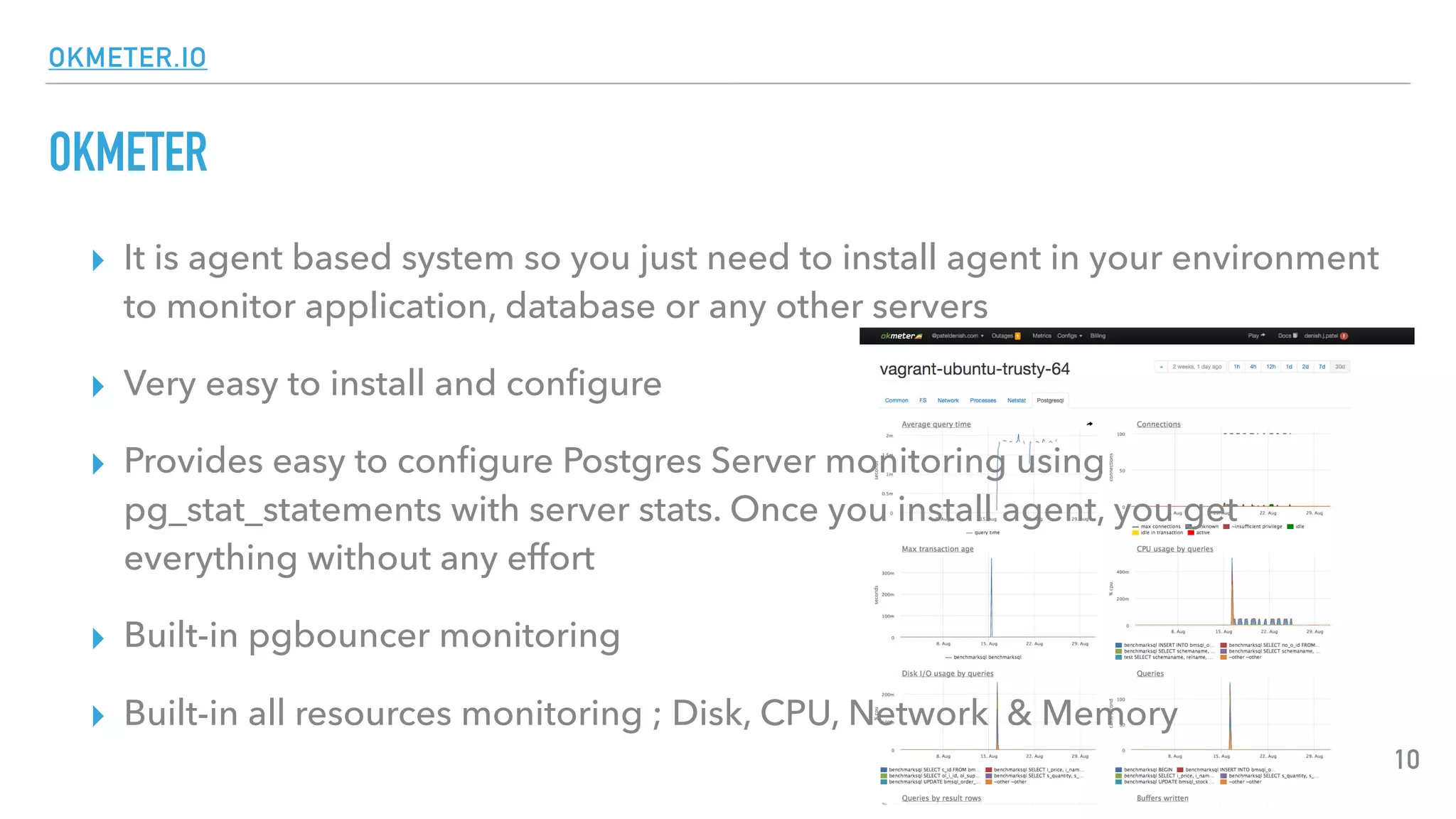 OKMETER.IO
OKMETER
▸ It is agent based system so you just need to install agent in your environment
to monitor application, database or any other servers
▸ Very easy to install and conﬁgure
▸ Provides easy to conﬁgure Postgres Server monitoring using
pg_stat_statements with server stats. Once you install agent, you get
everything without any effort
▸ Built-in pgbouncer monitoring
▸ Built-in all resources monitoring ; Disk, CPU, Network & Memory
10
 