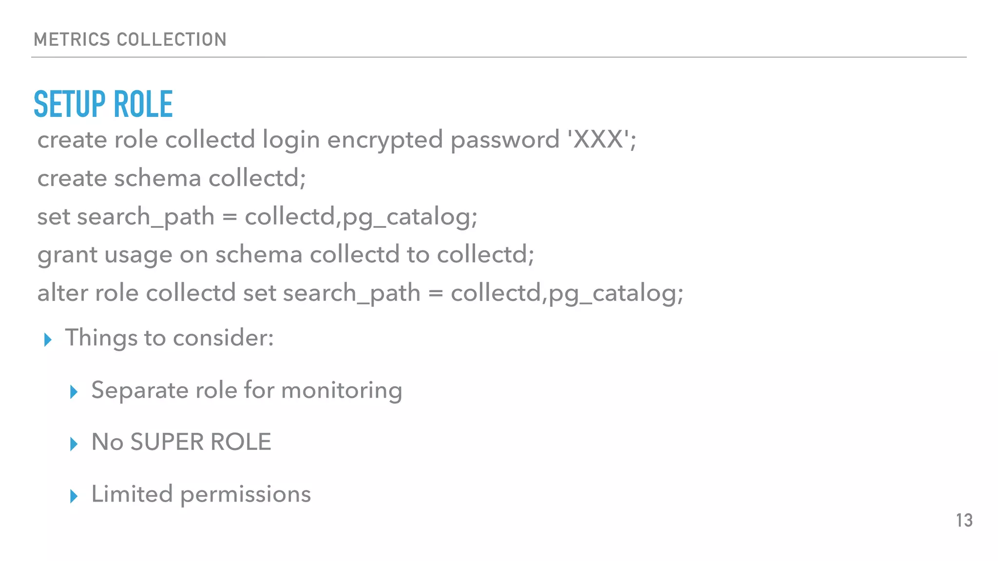 METRICS COLLECTION
SETUP ROLE
13
create role collectd login encrypted password 'XXX';
create schema collectd;
set search_path = collectd,pg_catalog;
grant usage on schema collectd to collectd;
alter role collectd set search_path = collectd,pg_catalog;
▸ Things to consider:
▸ Separate role for monitoring
▸ No SUPER ROLE
▸ Limited permissions
 