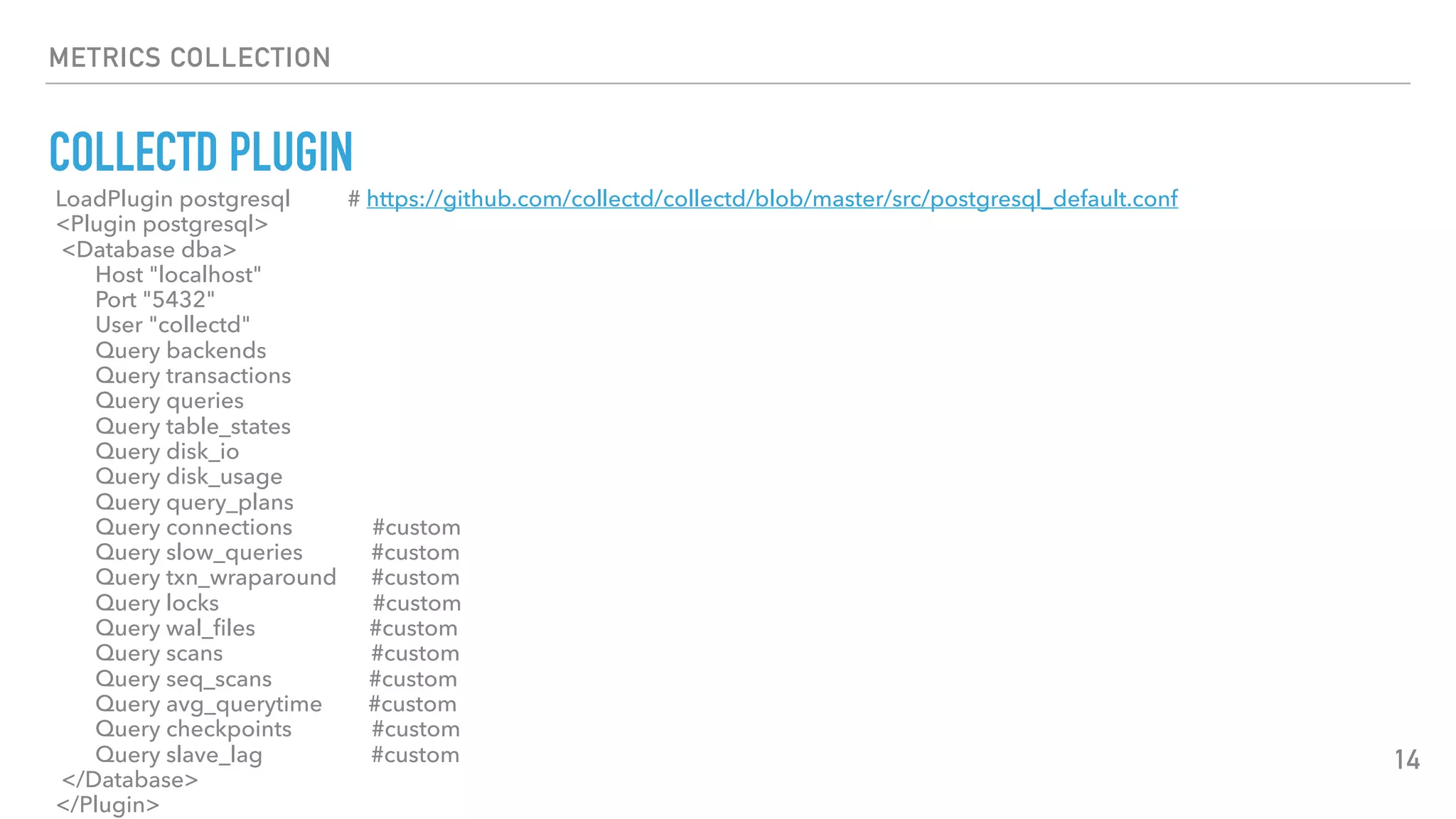 METRICS COLLECTION
COLLECTD PLUGIN
14
LoadPlugin postgresql # https://github.com/collectd/collectd/blob/master/src/postgresql_default.conf
<Plugin postgresql>
<Database dba>
Host "localhost"
Port "5432"
User "collectd"
Query backends
Query transactions
Query queries
Query table_states
Query disk_io
Query disk_usage
Query query_plans
Query connections #custom
Query slow_queries #custom
Query txn_wraparound #custom
Query locks #custom
Query wal_ﬁles #custom
Query scans #custom
Query seq_scans #custom
Query avg_querytime #custom
Query checkpoints #custom
Query slave_lag #custom
</Database>
</Plugin>
 