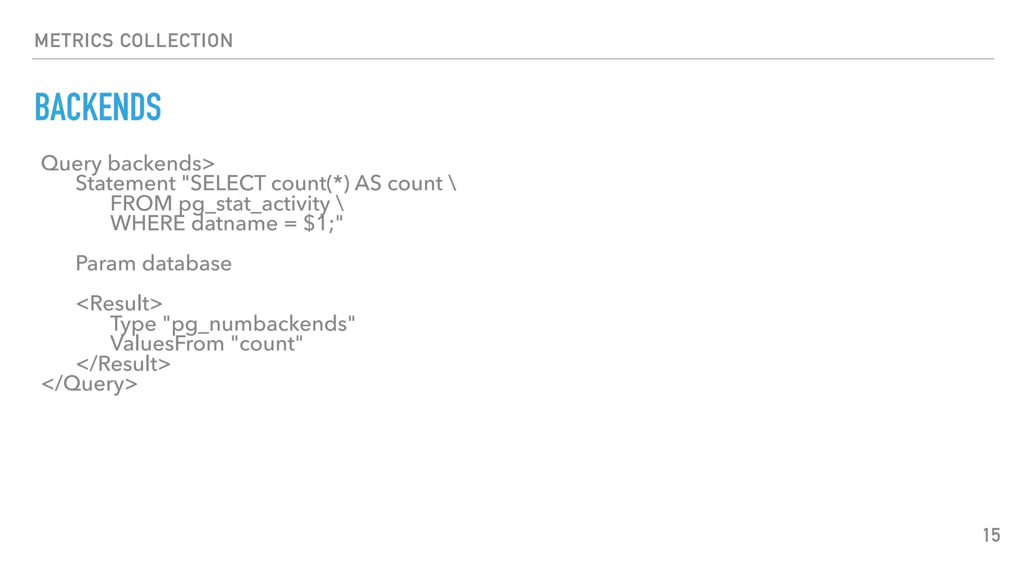 METRICS COLLECTION
BACKENDS
15
Query backends>
Statement "SELECT count(*) AS count 
FROM pg_stat_activity 
WHERE datname = $1;"
Param database
<Result>
Type "pg_numbackends"
ValuesFrom "count"
</Result>
</Query>
 