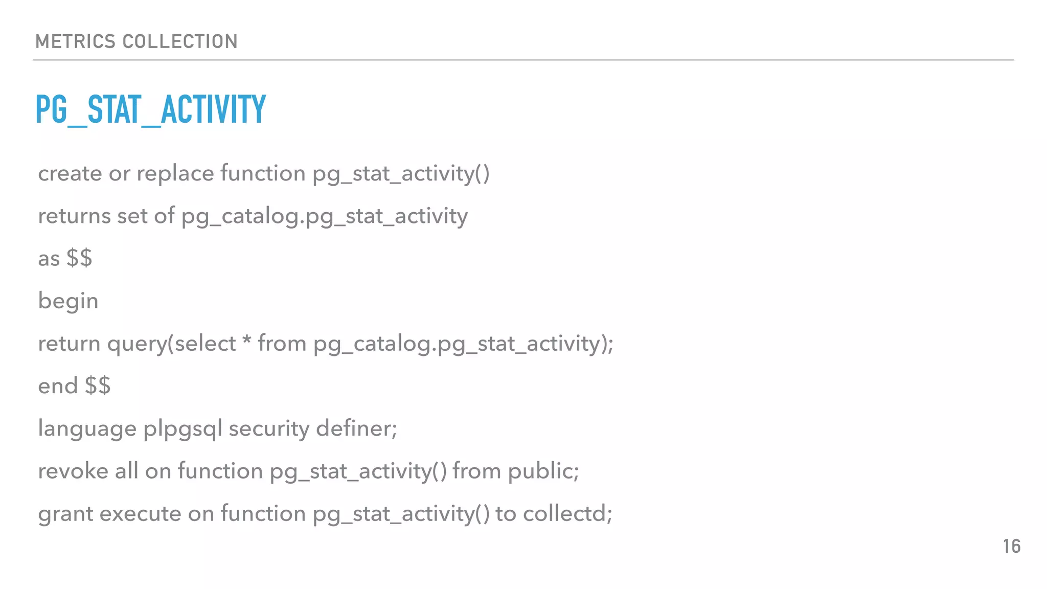 METRICS COLLECTION
PG_STAT_ACTIVITY
16
create or replace function pg_stat_activity()
returns set of pg_catalog.pg_stat_activity
as $$
begin
return query(select * from pg_catalog.pg_stat_activity);
end $$
language plpgsql security deﬁner;
revoke all on function pg_stat_activity() from public;
grant execute on function pg_stat_activity() to collectd;
 