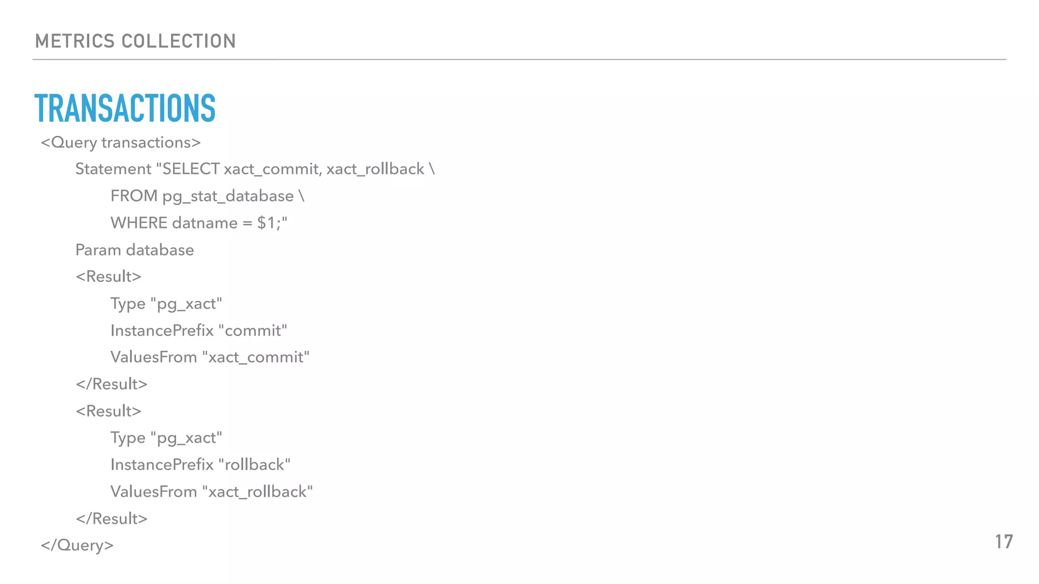 METRICS COLLECTION
TRANSACTIONS
17
<Query transactions>
Statement "SELECT xact_commit, xact_rollback 
FROM pg_stat_database 
WHERE datname = $1;"
Param database
<Result>
Type "pg_xact"
InstancePreﬁx "commit"
ValuesFrom "xact_commit"
</Result>
<Result>
Type "pg_xact"
InstancePreﬁx "rollback"
ValuesFrom "xact_rollback"
</Result>
</Query>
 
