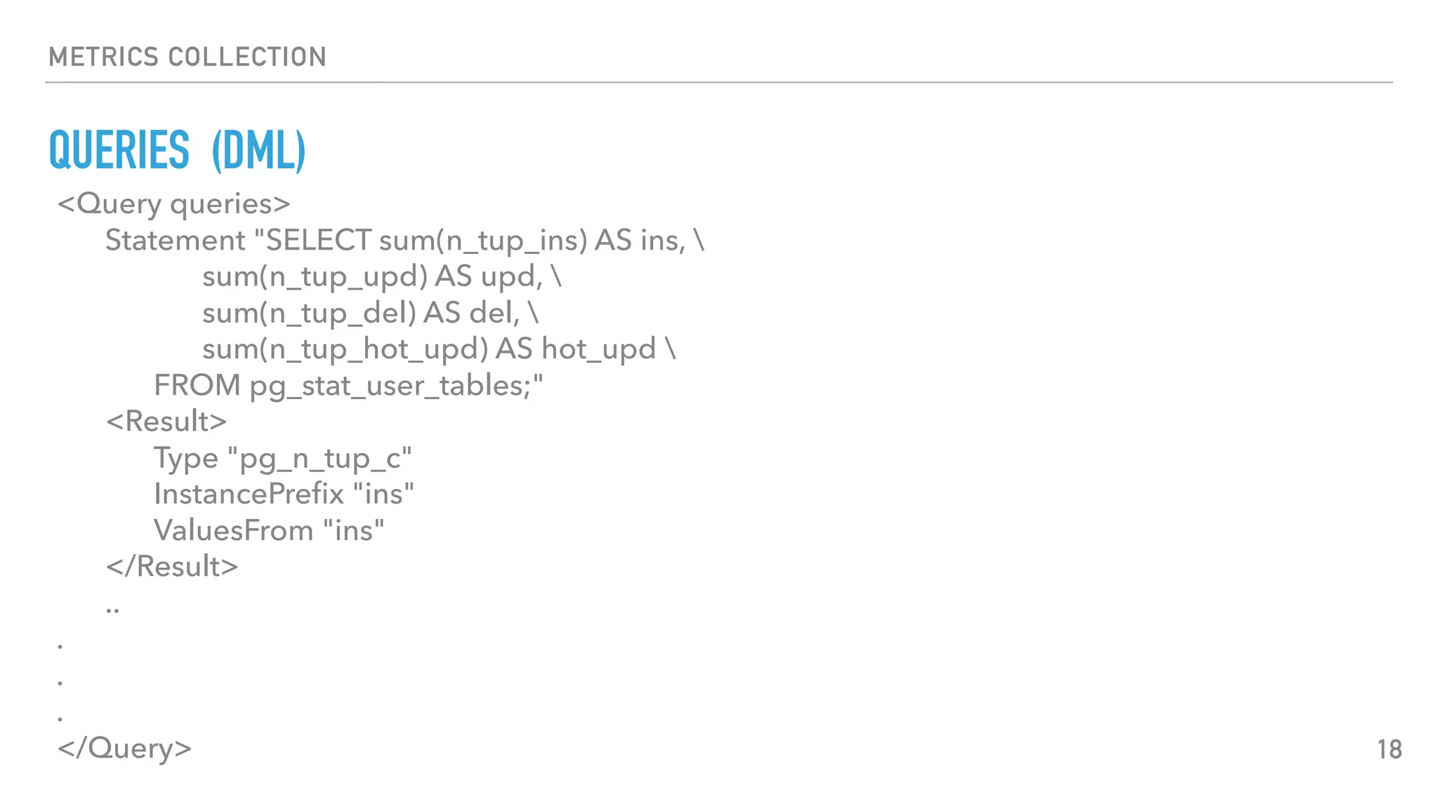 METRICS COLLECTION
QUERIES (DML)
18
<Query queries>
Statement "SELECT sum(n_tup_ins) AS ins, 
sum(n_tup_upd) AS upd, 
sum(n_tup_del) AS del, 
sum(n_tup_hot_upd) AS hot_upd 
FROM pg_stat_user_tables;"
<Result>
Type "pg_n_tup_c"
InstancePreﬁx "ins"
ValuesFrom "ins"
</Result>
..
.
.
.
</Query>
 
