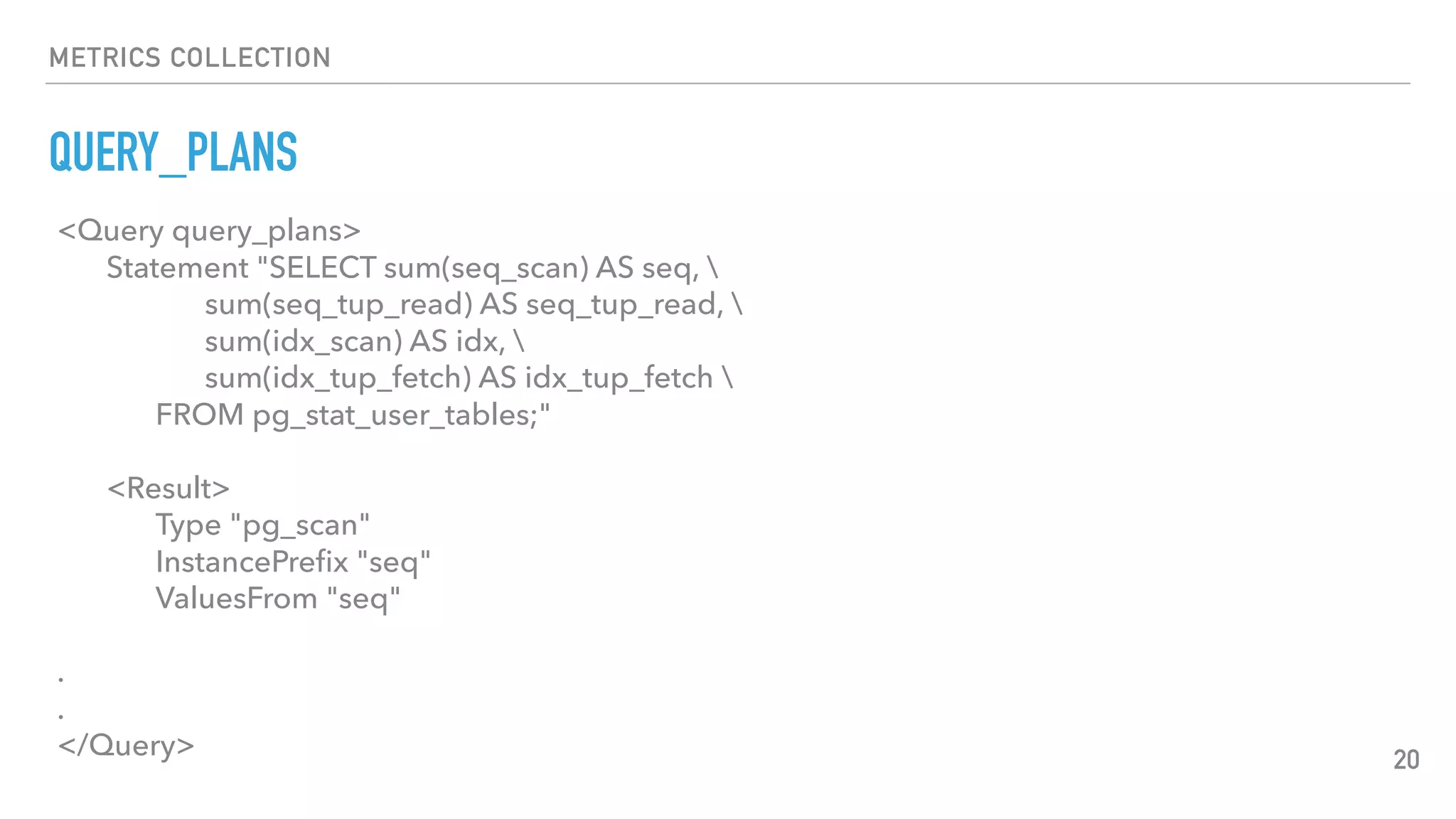 METRICS COLLECTION
QUERY_PLANS
20
<Query query_plans>
Statement "SELECT sum(seq_scan) AS seq, 
sum(seq_tup_read) AS seq_tup_read, 
sum(idx_scan) AS idx, 
sum(idx_tup_fetch) AS idx_tup_fetch 
FROM pg_stat_user_tables;"
<Result>
Type "pg_scan"
InstancePreﬁx "seq"
ValuesFrom "seq"
.
.
</Query>
 