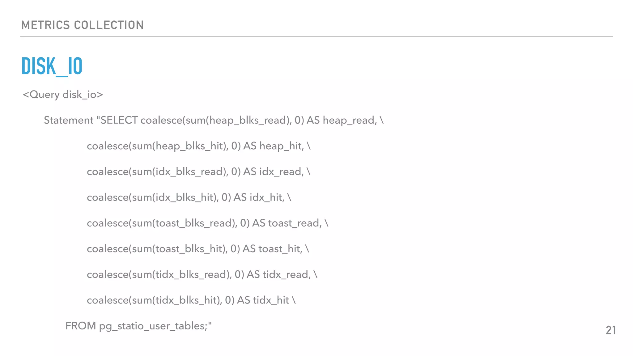 METRICS COLLECTION
DISK_IO
21
<Query disk_io>
Statement "SELECT coalesce(sum(heap_blks_read), 0) AS heap_read, 
coalesce(sum(heap_blks_hit), 0) AS heap_hit, 
coalesce(sum(idx_blks_read), 0) AS idx_read, 
coalesce(sum(idx_blks_hit), 0) AS idx_hit, 
coalesce(sum(toast_blks_read), 0) AS toast_read, 
coalesce(sum(toast_blks_hit), 0) AS toast_hit, 
coalesce(sum(tidx_blks_read), 0) AS tidx_read, 
coalesce(sum(tidx_blks_hit), 0) AS tidx_hit 
FROM pg_statio_user_tables;"
 