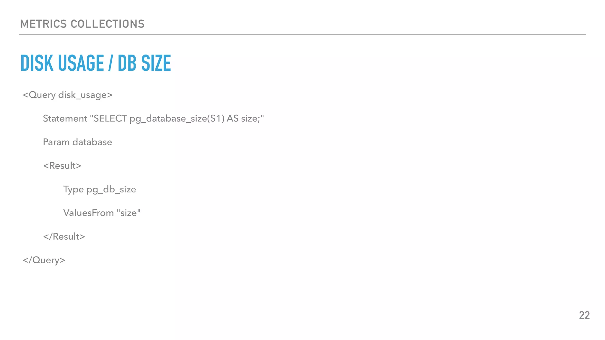 METRICS COLLECTIONS
DISK USAGE / DB SIZE
22
<Query disk_usage>
Statement "SELECT pg_database_size($1) AS size;"
Param database
<Result>
Type pg_db_size
ValuesFrom "size"
</Result>
</Query>
 