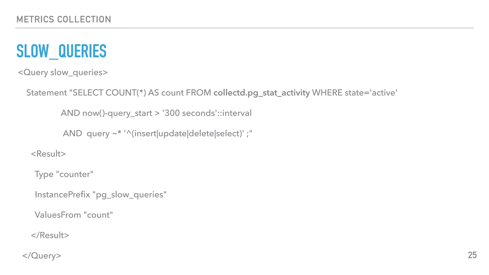 METRICS COLLECTION
SLOW_QUERIES
25
<Query slow_queries>
Statement "SELECT COUNT(*) AS count FROM collectd.pg_stat_activity WHERE state='active'
AND now()-query_start > '300 seconds'::interval
AND query ~* '^(insert|update|delete|select)' ;"
<Result>
Type "counter"
InstancePreﬁx "pg_slow_queries"
ValuesFrom "count"
</Result>
</Query>
 