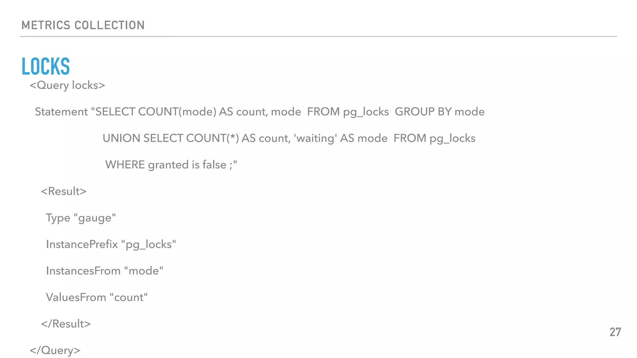 METRICS COLLECTION
LOCKS
27
<Query locks>
Statement "SELECT COUNT(mode) AS count, mode FROM pg_locks GROUP BY mode
UNION SELECT COUNT(*) AS count, 'waiting' AS mode FROM pg_locks
WHERE granted is false ;"
<Result>
Type "gauge"
InstancePreﬁx "pg_locks"
InstancesFrom "mode"
ValuesFrom "count"
</Result>
</Query>
 