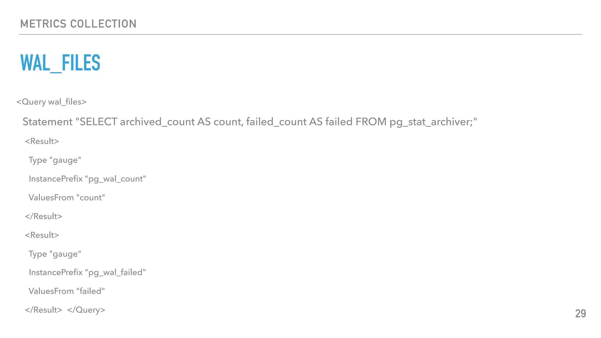 METRICS COLLECTION
WAL_FILES
29
<Query wal_ﬁles>
Statement "SELECT archived_count AS count, failed_count AS failed FROM pg_stat_archiver;"
<Result>
Type "gauge"
InstancePreﬁx "pg_wal_count"
ValuesFrom "count"
</Result>
<Result>
Type "gauge"
InstancePreﬁx "pg_wal_failed"
ValuesFrom "failed"
</Result> </Query>
 