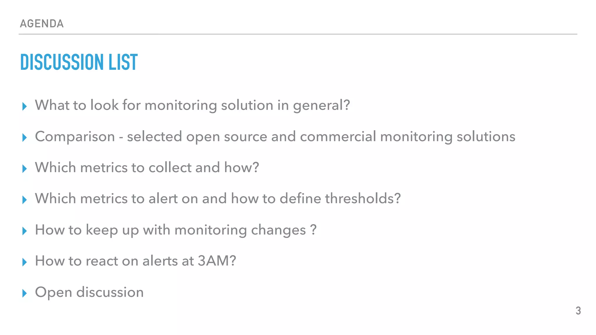 AGENDA
DISCUSSION LIST
▸ What to look for monitoring solution in general?
▸ Comparison - selected open source and commercial monitoring solutions
▸ Which metrics to collect and how?
▸ Which metrics to alert on and how to deﬁne thresholds?
▸ How to keep up with monitoring changes ?
▸ How to react on alerts at 3AM?
▸ Open discussion
3
 