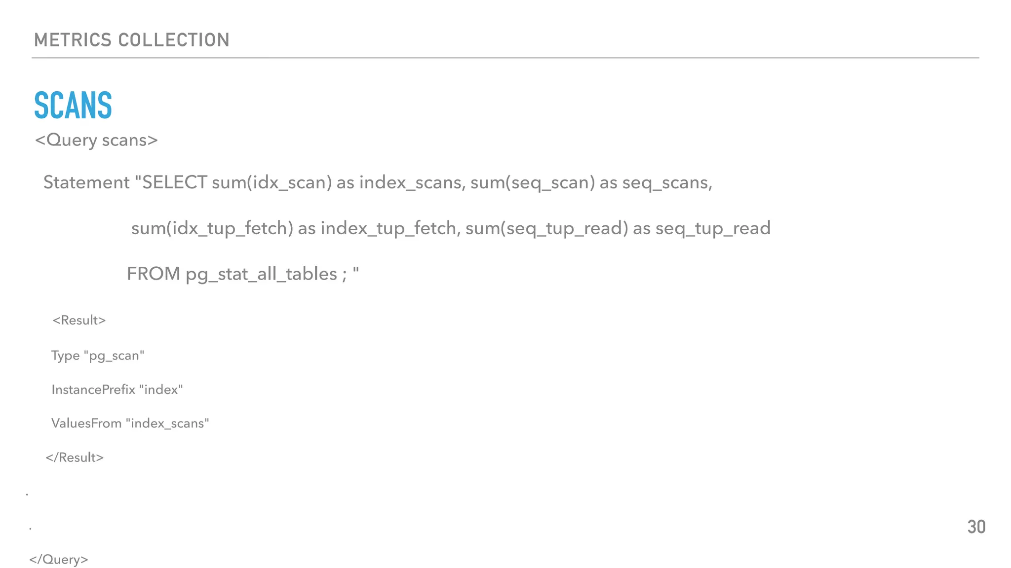 METRICS COLLECTION
SCANS
30
<Query scans>
Statement "SELECT sum(idx_scan) as index_scans, sum(seq_scan) as seq_scans,
sum(idx_tup_fetch) as index_tup_fetch, sum(seq_tup_read) as seq_tup_read
FROM pg_stat_all_tables ; "
<Result>
Type "pg_scan"
InstancePreﬁx "index"
ValuesFrom "index_scans"
</Result>
.
.
</Query>
 