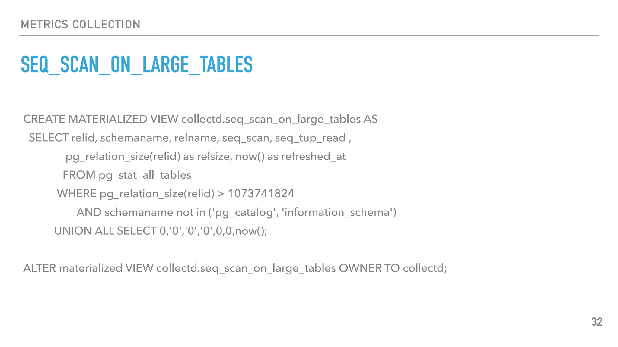 METRICS COLLECTION
SEQ_SCAN_ON_LARGE_TABLES
32
CREATE MATERIALIZED VIEW collectd.seq_scan_on_large_tables AS
SELECT relid, schemaname, relname, seq_scan, seq_tup_read ,
pg_relation_size(relid) as relsize, now() as refreshed_at
FROM pg_stat_all_tables
WHERE pg_relation_size(relid) > 1073741824
AND schemaname not in ('pg_catalog', 'information_schema')
UNION ALL SELECT 0,'0','0','0',0,0,now();
ALTER materialized VIEW collectd.seq_scan_on_large_tables OWNER TO collectd;
 