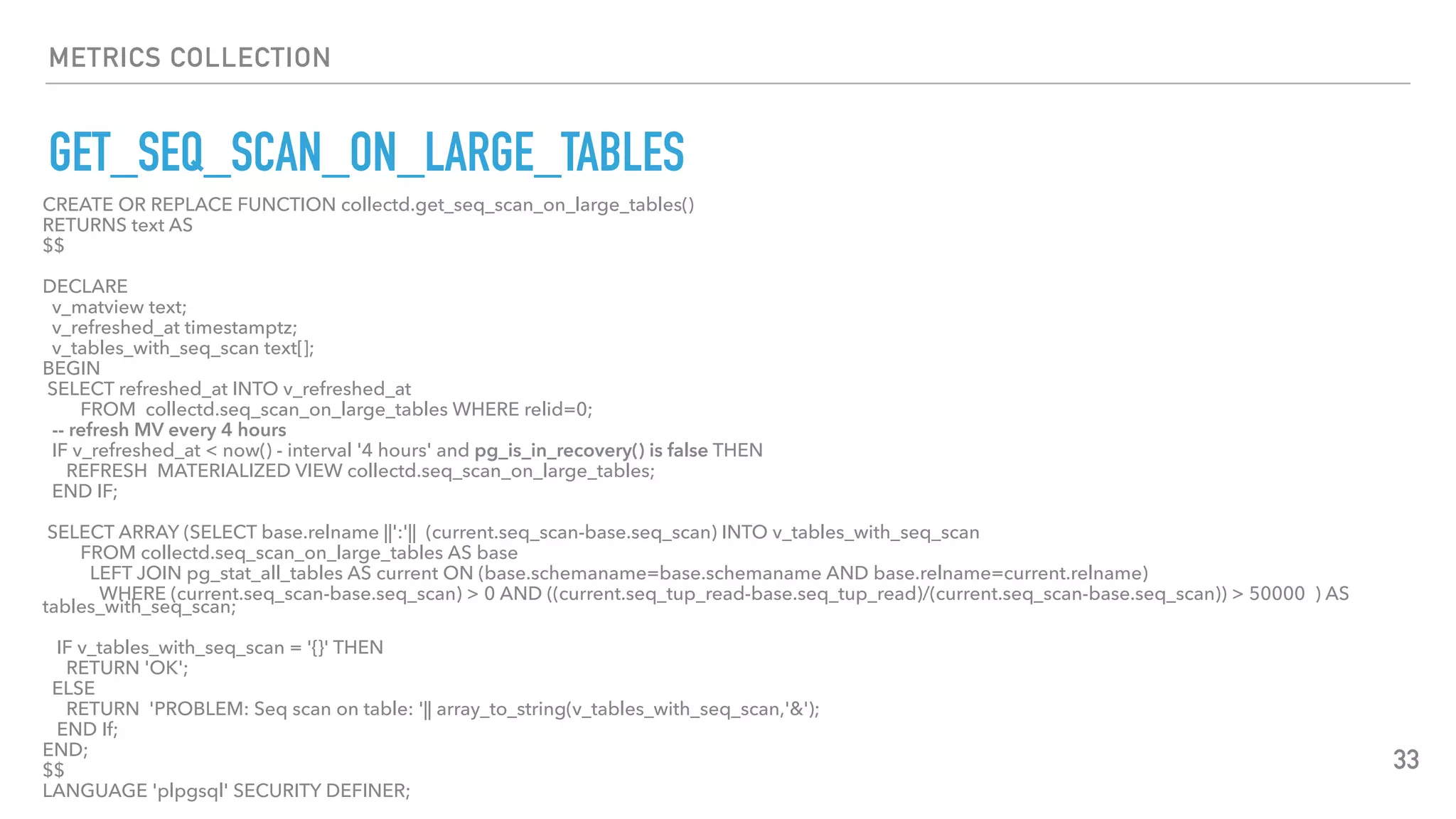 METRICS COLLECTION
GET_SEQ_SCAN_ON_LARGE_TABLES
33
CREATE OR REPLACE FUNCTION collectd.get_seq_scan_on_large_tables()
RETURNS text AS
$$
DECLARE
v_matview text;
v_refreshed_at timestamptz;
v_tables_with_seq_scan text[];
BEGIN
SELECT refreshed_at INTO v_refreshed_at
FROM collectd.seq_scan_on_large_tables WHERE relid=0;
-- refresh MV every 4 hours
IF v_refreshed_at < now() - interval '4 hours' and pg_is_in_recovery() is false THEN
REFRESH MATERIALIZED VIEW collectd.seq_scan_on_large_tables;
END IF;
SELECT ARRAY (SELECT base.relname ||':'|| (current.seq_scan-base.seq_scan) INTO v_tables_with_seq_scan
FROM collectd.seq_scan_on_large_tables AS base
LEFT JOIN pg_stat_all_tables AS current ON (base.schemaname=base.schemaname AND base.relname=current.relname)
WHERE (current.seq_scan-base.seq_scan) > 0 AND ((current.seq_tup_read-base.seq_tup_read)/(current.seq_scan-base.seq_scan)) > 50000 ) AS
tables_with_seq_scan;
IF v_tables_with_seq_scan = '{}' THEN
RETURN 'OK';
ELSE
RETURN 'PROBLEM: Seq scan on table: '|| array_to_string(v_tables_with_seq_scan,'&');
END If;
END;
$$
LANGUAGE 'plpgsql' SECURITY DEFINER;
 