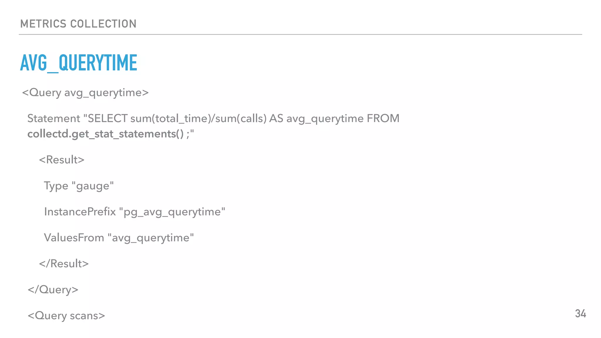 METRICS COLLECTION
AVG_QUERYTIME
34
<Query avg_querytime>
Statement "SELECT sum(total_time)/sum(calls) AS avg_querytime FROM
collectd.get_stat_statements() ;"
<Result>
Type "gauge"
InstancePreﬁx "pg_avg_querytime"
ValuesFrom "avg_querytime"
</Result>
</Query>
<Query scans>
 
