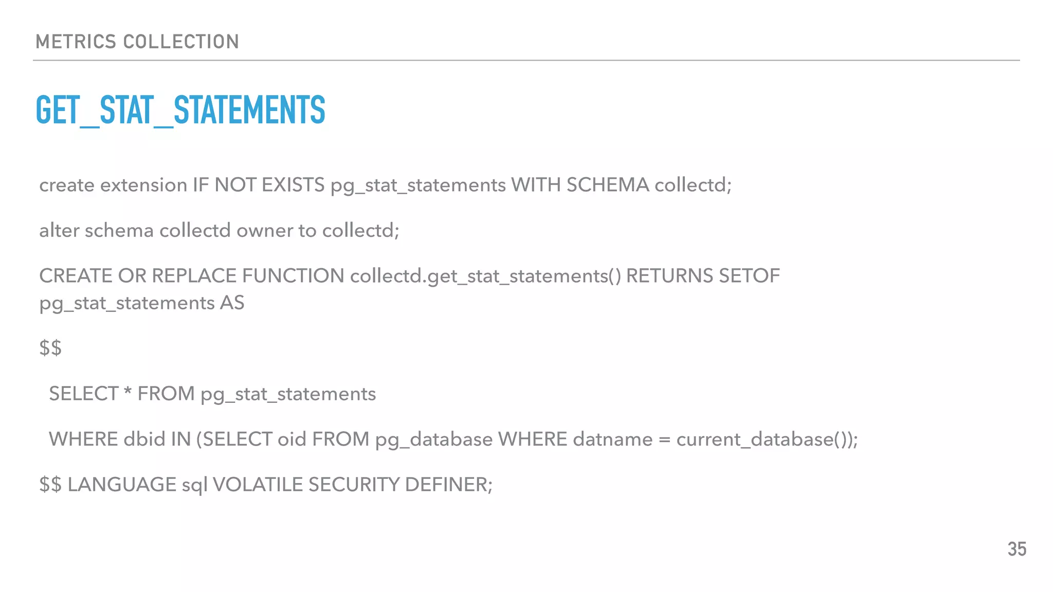 METRICS COLLECTION
GET_STAT_STATEMENTS
35
create extension IF NOT EXISTS pg_stat_statements WITH SCHEMA collectd;
alter schema collectd owner to collectd;
CREATE OR REPLACE FUNCTION collectd.get_stat_statements() RETURNS SETOF
pg_stat_statements AS
$$
SELECT * FROM pg_stat_statements
WHERE dbid IN (SELECT oid FROM pg_database WHERE datname = current_database());
$$ LANGUAGE sql VOLATILE SECURITY DEFINER;
 