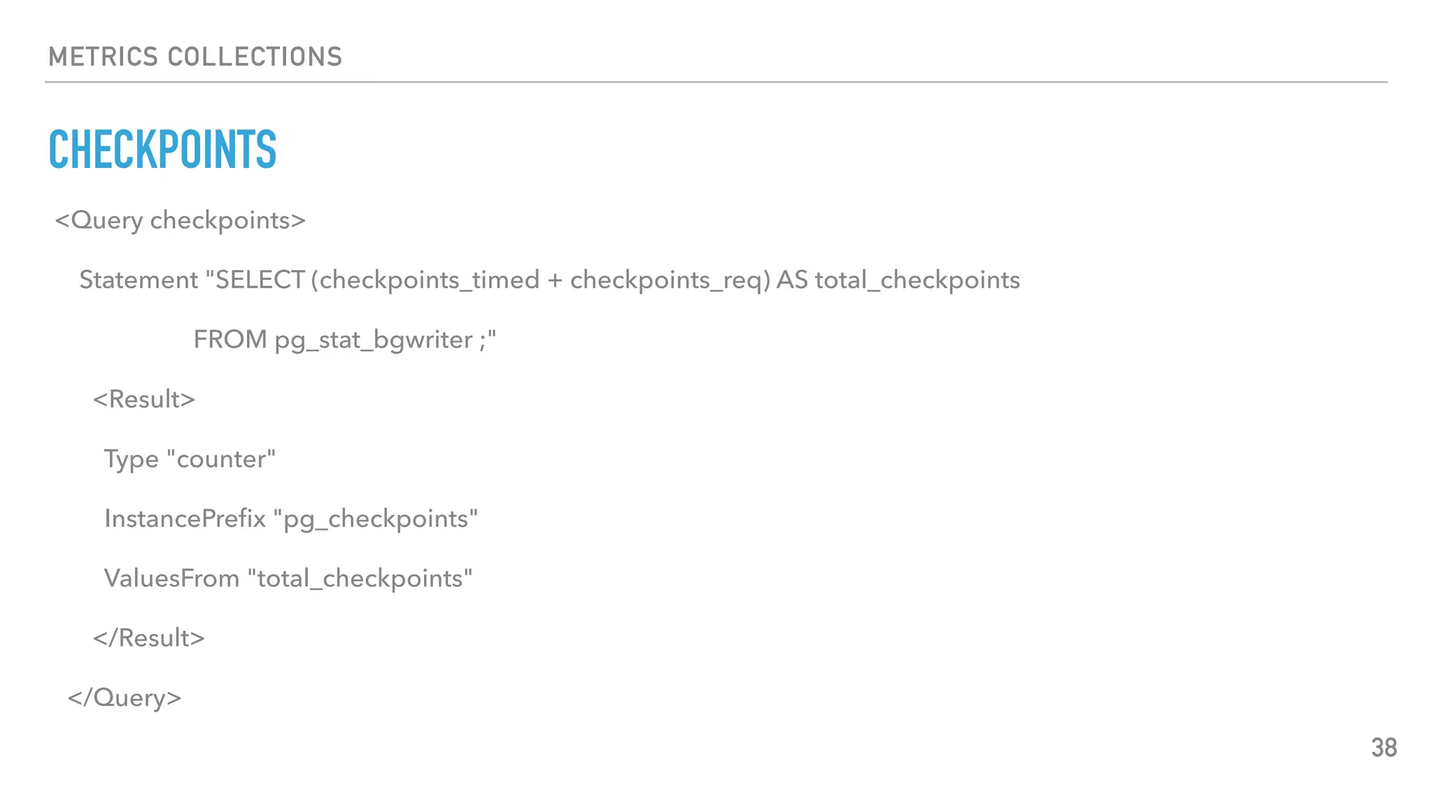 METRICS COLLECTIONS
CHECKPOINTS
38
<Query checkpoints>
Statement "SELECT (checkpoints_timed + checkpoints_req) AS total_checkpoints
FROM pg_stat_bgwriter ;"
<Result>
Type "counter"
InstancePreﬁx "pg_checkpoints"
ValuesFrom "total_checkpoints"
</Result>
</Query>
 