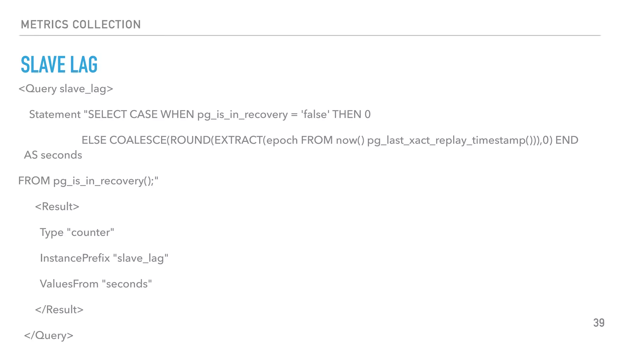 METRICS COLLECTION
SLAVE LAG
39
<Query slave_lag>
Statement "SELECT CASE WHEN pg_is_in_recovery = 'false' THEN 0
ELSE COALESCE(ROUND(EXTRACT(epoch FROM now() pg_last_xact_replay_timestamp())),0) END
AS seconds
FROM pg_is_in_recovery();"
<Result>
Type "counter"
InstancePreﬁx "slave_lag"
ValuesFrom "seconds"
</Result>
</Query>
 