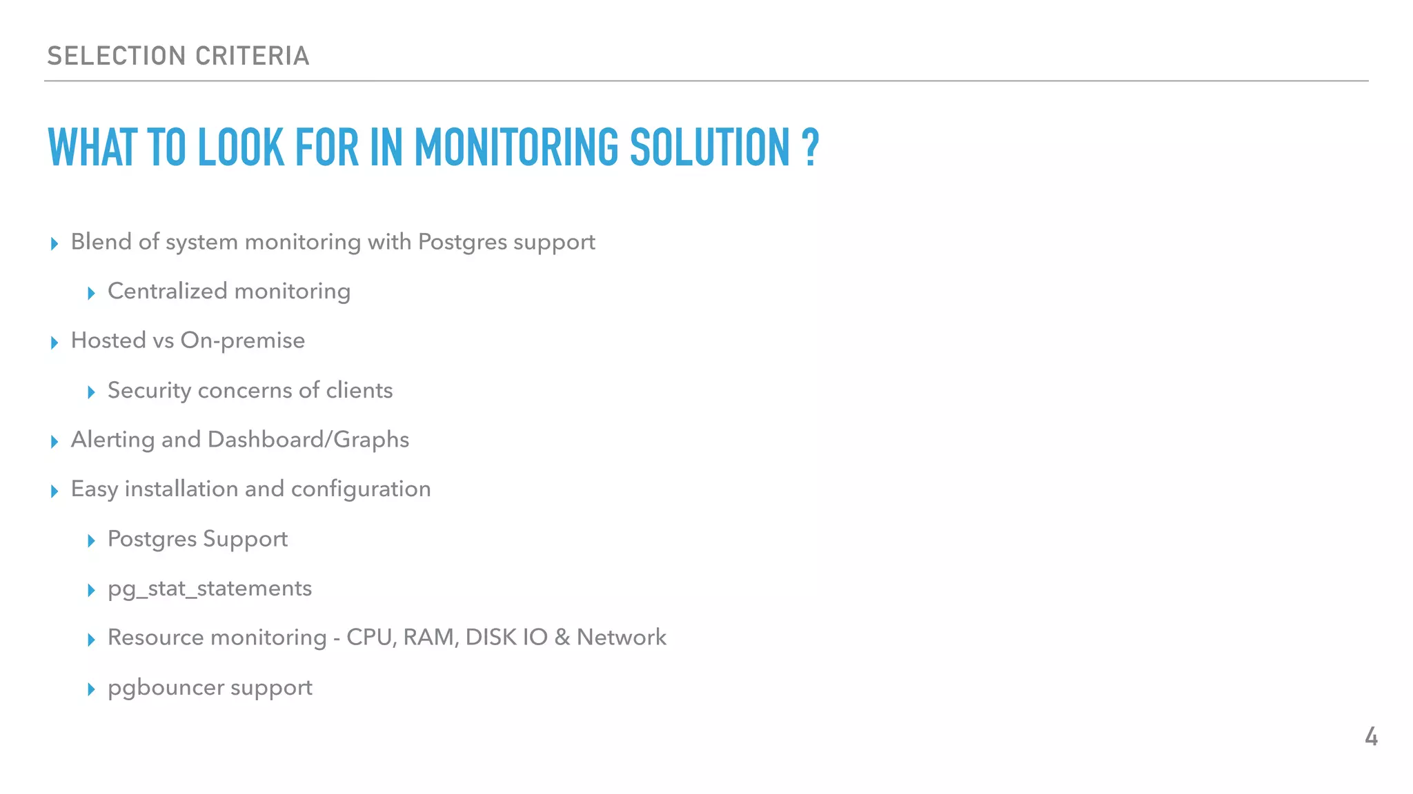 SELECTION CRITERIA
WHAT TO LOOK FOR IN MONITORING SOLUTION ?
▸ Blend of system monitoring with Postgres support
▸ Centralized monitoring
▸ Hosted vs On-premise
▸ Security concerns of clients
▸ Alerting and Dashboard/Graphs
▸ Easy installation and conﬁguration
▸ Postgres Support
▸ pg_stat_statements
▸ Resource monitoring - CPU, RAM, DISK IO & Network
▸ pgbouncer support
4
 