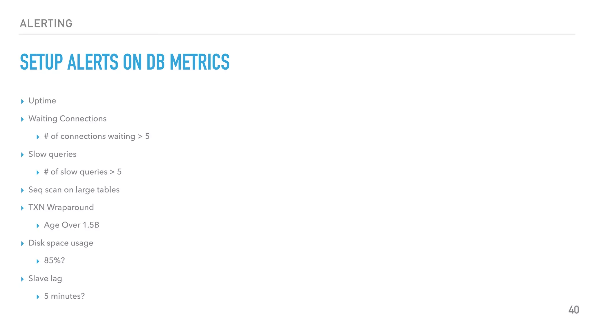 ALERTING
SETUP ALERTS ON DB METRICS
▸ Uptime
▸ Waiting Connections
▸ # of connections waiting > 5
▸ Slow queries
▸ # of slow queries > 5
▸ Seq scan on large tables
▸ TXN Wraparound
▸ Age Over 1.5B
▸ Disk space usage
▸ 85%?
▸ Slave lag
▸ 5 minutes?
40
 