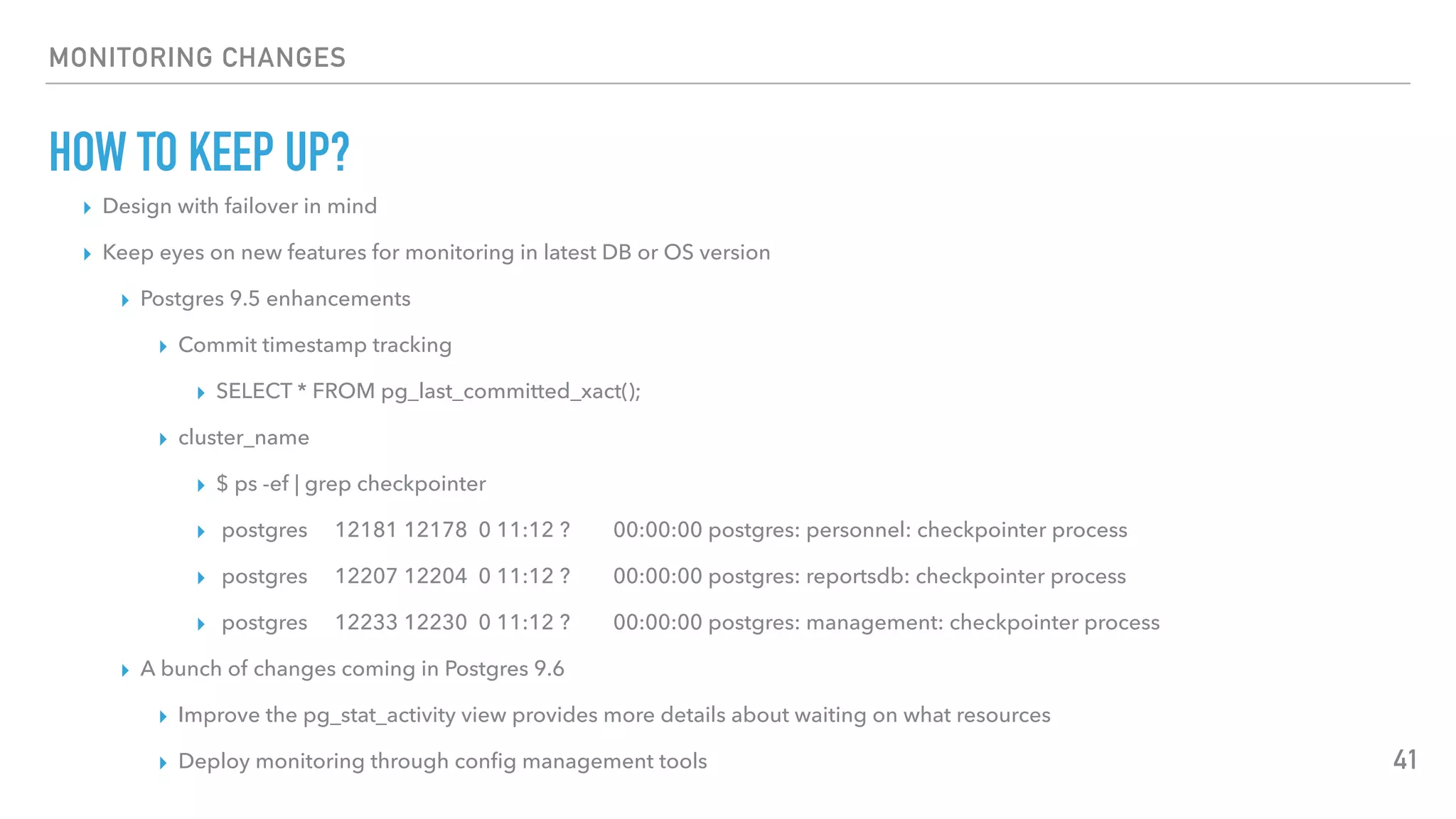 MONITORING CHANGES
HOW TO KEEP UP?
▸ Design with failover in mind
▸ Keep eyes on new features for monitoring in latest DB or OS version
▸ Postgres 9.5 enhancements
▸ Commit timestamp tracking
▸ SELECT * FROM pg_last_committed_xact();
▸ cluster_name
▸ $ ps -ef | grep checkpointer
▸ postgres 12181 12178 0 11:12 ? 00:00:00 postgres: personnel: checkpointer process
▸ postgres 12207 12204 0 11:12 ? 00:00:00 postgres: reportsdb: checkpointer process
▸ postgres 12233 12230 0 11:12 ? 00:00:00 postgres: management: checkpointer process
▸ A bunch of changes coming in Postgres 9.6
▸ Improve the pg_stat_activity view provides more details about waiting on what resources
▸ Deploy monitoring through conﬁg management tools 41
 