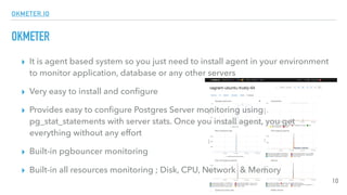 OKMETER.IO
OKMETER
▸ It is agent based system so you just need to install agent in your environment
to monitor application, database or any other servers
▸ Very easy to install and conﬁgure
▸ Provides easy to conﬁgure Postgres Server monitoring using
pg_stat_statements with server stats. Once you install agent, you get
everything without any effort
▸ Built-in pgbouncer monitoring
▸ Built-in all resources monitoring ; Disk, CPU, Network & Memory
10
 