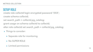 METRICS COLLECTION
SETUP ROLE
13
create role collectd login encrypted password 'XXX';
create schema collectd;
set search_path = collectd,pg_catalog;
grant usage on schema collectd to collectd;
alter role collectd set search_path = collectd,pg_catalog;
▸ Things to consider:
▸ Separate role for monitoring
▸ No SUPER ROLE
▸ Limited permissions
 