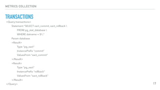 METRICS COLLECTION
TRANSACTIONS
17
<Query transactions>
Statement "SELECT xact_commit, xact_rollback 
FROM pg_stat_database 
WHERE datname = $1;"
Param database
<Result>
Type "pg_xact"
InstancePreﬁx "commit"
ValuesFrom "xact_commit"
</Result>
<Result>
Type "pg_xact"
InstancePreﬁx "rollback"
ValuesFrom "xact_rollback"
</Result>
</Query>
 