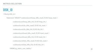 METRICS COLLECTION
DISK_IO
21
<Query disk_io>
Statement "SELECT coalesce(sum(heap_blks_read), 0) AS heap_read, 
coalesce(sum(heap_blks_hit), 0) AS heap_hit, 
coalesce(sum(idx_blks_read), 0) AS idx_read, 
coalesce(sum(idx_blks_hit), 0) AS idx_hit, 
coalesce(sum(toast_blks_read), 0) AS toast_read, 
coalesce(sum(toast_blks_hit), 0) AS toast_hit, 
coalesce(sum(tidx_blks_read), 0) AS tidx_read, 
coalesce(sum(tidx_blks_hit), 0) AS tidx_hit 
FROM pg_statio_user_tables;"
 