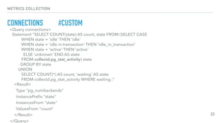 METRICS COLLECTION
CONNECTIONS #CUSTOM
23
<Query connections>
Statement "SELECT COUNT(state) AS count, state FROM (SELECT CASE
WHEN state = 'idle' THEN 'idle'
WHEN state = 'idle in transaction' THEN 'idle_in_transaction'
WHEN state = 'active' THEN 'active'
ELSE 'unknown' END AS state
FROM collectd.pg_stat_activity) state
GROUP BY state
UNION
SELECT COUNT(*) AS count, 'waiting' AS state
FROM collectd.pg_stat_activity WHERE waiting ;"
<Result>
Type "pg_numbackends"
InstancePreﬁx "state"
InstancesFrom "state"
ValuesFrom "count"
</Result>
</Query>
 