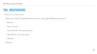 METRICS COLLECTION
TXN_WRAPAROUND
26
<Query txn_wraparound>
Statement "SELECT age(datfrozenxid) as txn_wrap_age FROM pg_database ;"
<Result>
Type "counter"
InstancePreﬁx "txn_wraparound"
ValuesFrom "txn_wrap_age"
</Result>
</Query>
 