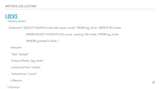 METRICS COLLECTION
LOCKS
27
<Query locks>
Statement "SELECT COUNT(mode) AS count, mode FROM pg_locks GROUP BY mode
UNION SELECT COUNT(*) AS count, 'waiting' AS mode FROM pg_locks
WHERE granted is false ;"
<Result>
Type "gauge"
InstancePreﬁx "pg_locks"
InstancesFrom "mode"
ValuesFrom "count"
</Result>
</Query>
 