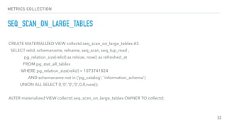 METRICS COLLECTION
SEQ_SCAN_ON_LARGE_TABLES
32
CREATE MATERIALIZED VIEW collectd.seq_scan_on_large_tables AS
SELECT relid, schemaname, relname, seq_scan, seq_tup_read ,
pg_relation_size(relid) as relsize, now() as refreshed_at
FROM pg_stat_all_tables
WHERE pg_relation_size(relid) > 1073741824
AND schemaname not in ('pg_catalog', 'information_schema')
UNION ALL SELECT 0,'0','0','0',0,0,now();
ALTER materialized VIEW collectd.seq_scan_on_large_tables OWNER TO collectd;
 