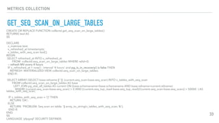 METRICS COLLECTION
GET_SEQ_SCAN_ON_LARGE_TABLES
33
CREATE OR REPLACE FUNCTION collectd.get_seq_scan_on_large_tables()
RETURNS text AS
$$
DECLARE
v_matview text;
v_refreshed_at timestamptz;
v_tables_with_seq_scan text[];
BEGIN
SELECT refreshed_at INTO v_refreshed_at
FROM collectd.seq_scan_on_large_tables WHERE relid=0;
-- refresh MV every 4 hours
IF v_refreshed_at < now() - interval '4 hours' and pg_is_in_recovery() is false THEN
REFRESH MATERIALIZED VIEW collectd.seq_scan_on_large_tables;
END IF;
SELECT ARRAY (SELECT base.relname ||':'|| (current.seq_scan-base.seq_scan) INTO v_tables_with_seq_scan
FROM collectd.seq_scan_on_large_tables AS base
LEFT JOIN pg_stat_all_tables AS current ON (base.schemaname=base.schemaname AND base.relname=current.relname)
WHERE (current.seq_scan-base.seq_scan) > 0 AND ((current.seq_tup_read-base.seq_tup_read)/(current.seq_scan-base.seq_scan)) > 50000 ) AS
tables_with_seq_scan;
IF v_tables_with_seq_scan = '{}' THEN
RETURN 'OK';
ELSE
RETURN 'PROBLEM: Seq scan on table: '|| array_to_string(v_tables_with_seq_scan,'&');
END If;
END;
$$
LANGUAGE 'plpgsql' SECURITY DEFINER;
 