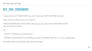 METRICS COLLECTION
GET_STAT_STATEMENTS
35
create extension IF NOT EXISTS pg_stat_statements WITH SCHEMA collectd;
alter schema collectd owner to collectd;
CREATE OR REPLACE FUNCTION collectd.get_stat_statements() RETURNS SETOF
pg_stat_statements AS
$$
SELECT * FROM pg_stat_statements
WHERE dbid IN (SELECT oid FROM pg_database WHERE datname = current_database());
$$ LANGUAGE sql VOLATILE SECURITY DEFINER;
 