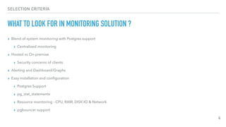 SELECTION CRITERIA
WHAT TO LOOK FOR IN MONITORING SOLUTION ?
▸ Blend of system monitoring with Postgres support
▸ Centralized monitoring
▸ Hosted vs On-premise
▸ Security concerns of clients
▸ Alerting and Dashboard/Graphs
▸ Easy installation and conﬁguration
▸ Postgres Support
▸ pg_stat_statements
▸ Resource monitoring - CPU, RAM, DISK IO & Network
▸ pgbouncer support
4
 