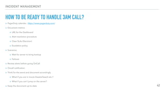 INCIDENT MANAGEMENT
HOW TO BE READY TO HANDLE 3AM CALL?
▸ PagerDuty calendar : https://www.pagerduty.com/
▸ Document metrics
▸ URL for the Dashboard
▸ Alert resolution procedure
▸ Clear SLAs (Decision)
▸ Escalation policy
▸ Scenarios
▸ Wait for server to bring backup
▸ Failover
▸ Review alerts before going OnCall
▸ Oncall notiﬁcation
▸ Think for the worst and document accordingly
▸ What if you are in movie theatre/beach etc.?
▸ What if you can’t jump on the server?
▸ Keep the document up-to-date 42
 