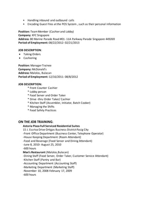 • Handling inbound and outbound calls
• Encoding Guest Files at the POS System , such as their personal information
Position: TeamMember (Cashier and Lobby)
Company: KFC Singapore
Address: 80 Marine Parade Road #01- 11A Parkway Parade Singapore 449269
Period of Employment: 08/22/2012- 02/21/2013
JOB DESCRIPTION:
 Taking Orders
 Cashiering
Position: Manager Trainee
Company: McDonald’s
Address: Malolos, Bulacan
Period of Employment: 12/16/2011- 08/8/2012
JOB DESCRIPTION:
* Front Counter Cashier
* Lobby person
* Food Server and Order Taker
* Drive -thru Order Taker/ Cashier
* Kitchen Staff (Assembler, Initiator, Batch Cooker)
* Managing the Shifts
* Food Safety Practices
ON THE JOB TRAINING:
Astoria Plaza Full Serviced Residential Suites
15 J. Escriva Drive Ortigas Business District Pasig City
-Front Office Department (Business Center, Telephone Operator)
-House Keeping Department (Room Attendant)
-Food and Beverage (Food Server and Dining Attendant)
-June 8, 2010- August 25, 2010
-600 hours
Max’s Restaurant (Malolos,Bulacan)
-Dining Staff (Food Server, Order Taker, Customer Service Attendant)
-Kitchen Staff (Pantry and Bar)
-Accounting Department (Accounting Staff)
-Marketing Department (Marketing Staff)
-November 10, 2008-February 17, 2009
-600 hours
 