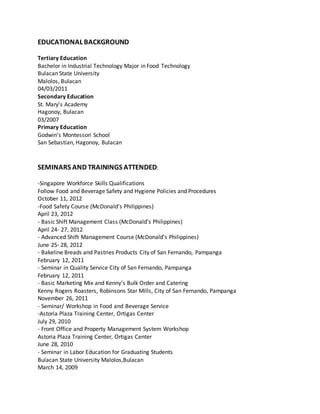 EDUCATIONAL BACKGROUND
Tertiary Education
Bachelor in Industrial Technology Major in Food Technology
Bulacan State University
Malolos, Bulacan
04/03/2011
Secondary Education
St. Mary’s Academy
Hagonoy, Bulacan
03/2007
Primary Education
Godwin’s Montessori School
San Sebastian, Hagonoy, Bulacan
SEMINARS AND TRAININGS ATTENDED:
-Singapore Workforce Skills Qualifications
Follow Food and Beverage Safety and Hygiene Policies and Procedures
October 11, 2012
-Food Safety Course (McDonald’s Philippines)
April 23, 2012
- Basic Shift Management Class (McDonald’s Philippines)
April 24- 27, 2012
- Advanced Shift Management Course (McDonald’s Philippines)
June 25- 28, 2012
- Bakeline Breads and Pastries Products City of San Fernando, Pampanga
February 12, 2011
- Seminar in Quality Service City of San Fernando, Pampanga
February 12, 2011
- Basic Marketing Mix and Kenny’s Bulk Order and Catering
Kenny Rogers Roasters, Robinsons Star Mills, City of San Fernando, Pampanga
November 26, 2011
- Seminar/ Workshop in Food and Beverage Service
-Astoria Plaza Training Center, Ortigas Center
July 29, 2010
- Front Office and Property Management System Workshop
Astoria Plaza Training Center, Ortigas Center
June 28, 2010
- Seminar in Labor Education for Graduating Students
Bulacan State University Malolos,Bulacan
March 14, 2009
 