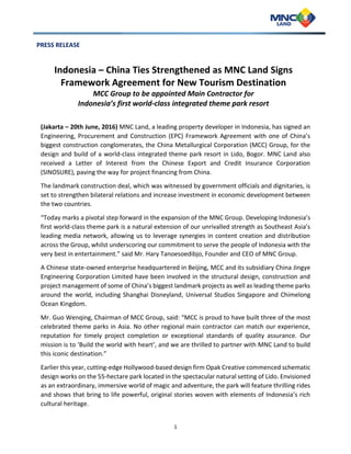 1
PRESS RELEASE
Indonesia – China Ties Strengthened as MNC Land Signs
Framework Agreement for New Tourism Destination
MCC Group to be appointed Main Contractor for
Indonesia’s first world-class integrated theme park resort
(Jakarta – 20th June, 2016) MNC Land, a leading property developer in Indonesia, has signed an
Engineering, Procurement and Construction (EPC) Framework Agreement with one of China’s
biggest construction conglomerates, the China Metallurgical Corporation (MCC) Group, for the
design and build of a world-class integrated theme park resort in Lido, Bogor. MNC Land also
received a Letter of Interest from the Chinese Export and Credit Insurance Corporation
(SINOSURE), paving the way for project financing from China.
The landmark construction deal, which was witnessed by government officials and dignitaries, is
set to strengthen bilateral relations and increase investment in economic development between
the two countries.
“Today marks a pivotal step forward in the expansion of the MNC Group. Developing Indonesia’s
first world-class theme park is a natural extension of our unrivalled strength as Southeast Asia’s
leading media network, allowing us to leverage synergies in content creation and distribution
across the Group, whilst underscoring our commitment to serve the people of Indonesia with the
very best in entertainment.” said Mr. Hary Tanoesoedibjo, Founder and CEO of MNC Group.
A Chinese state-owned enterprise headquartered in Beijing, MCC and its subsidiary China Jingye
Engineering Corporation Limited have been involved in the structural design, construction and
project management of some of China’s biggest landmark projects as well as leading theme parks
around the world, including Shanghai Disneyland, Universal Studios Singapore and Chimelong
Ocean Kingdom.
Mr. Guo Wenqing, Chairman of MCC Group, said: “MCC is proud to have built three of the most
celebrated theme parks in Asia. No other regional main contractor can match our experience,
reputation for timely project completion or exceptional standards of quality assurance. Our
mission is to ‘Build the world with heart’, and we are thrilled to partner with MNC Land to build
this iconic destination.”
Earlier this year, cutting-edge Hollywood-based design firm Opak Creative commenced schematic
design works on the 55-hectare park located in the spectacular natural setting of Lido. Envisioned
as an extraordinary, immersive world of magic and adventure, the park will feature thrilling rides
and shows that bring to life powerful, original stories woven with elements of Indonesia’s rich
cultural heritage.
 
