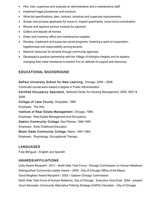 • Hire, train, supervise and evaluate an administrative and a maintenance staff.
• Implement legal procedures and evictions.
• Write bid specifications; plan, contract, schedule and supervise improvements.
• Screen and process applicants for move-in, inspect apartments, move-in/out coordination.
• Review and approve service invoices for payment.
• Collect and deposit all monies.
• Order and inventory office and maintenance supplies.
• Develop, implement and supervise social programs, fostering a spirit of cooperation,
togetherness and responsibility among tenants.
• Network resources for tenants through community agencies.
• Developed a positive partnership with the Village of Arlington Heights and its leaders,
changing their initial resistance to section 8 to an attitude of support and advocacy.
EDUCATIONAL BACKGROUND
DePaul University School for New Learning, Chicago, 2005 – 2008
Continued course-work toward a degree in Public Administration
Certified Occupancy Specialist, National Center for Housing Management, 2003, 2007 &
2008.
College of Lake County, Grayslake, 1988.
Emphasis: The Arts
Institute of Real Estate Management, Chicago, 1986.
Emphasis: Real Estate Management and Occupancy
Oakton Community College, Des Plaines, 1984-1987.
Emphasis: Early Childhood Education
Miami Dade Community College, Miami, 1981-1983.
Emphasis: Psychology, Occupational Therapy
LANGUAGES
Fully Bilingual – English and Spanish
AWARDS/AFFILIATIONS
Unity Award Recipient - 2011 - North Side Task Force - Chicago Commission on Human Relations
Distinguished Community Leader Award – 2005 - City of Chicago Office of the Mayor
Good Neighbor Award Recipient - 2003 – Uptown Chicago Commission
North Side Task Force of Human Relations, City of Chicago. Executive Vice-Chair: 2004 - present
Court Advocate; Community Alternative Policing Strategy (CAPS) Volunteer – City of Chicago
 