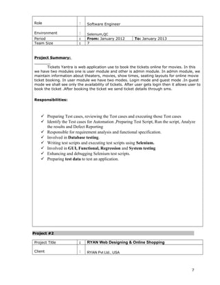 Role : Software Engineer
Environment : Selenium,QC
Period : From: January 2012 To: January 2013
Team Size : 7
Project Summary:
Tickets Yantra is web application use to book the tickets online for movies. In this
we have two modules one is user module and other is admin module. In admin module, we
maintain information about theaters, movies, show times, seating layouts for online movie
ticket booking. In user module we have two modes. Login mode and guest mode .In guest
mode we shall see only the availability of tickets. After user gets login then it allows user to
book the ticket .After booking the ticket we send ticket details through sms.
Responsibilities:
 Preparing Test cases, reviewing the Test cases and executing those Test cases
 Identify the Test cases for Automation ,Preparing Test Script, Run the script, Analyze
the results and Defect Reporting
 Responsible for requirement analysis and functional specification.
 Involved in Database testing.
 Writing test scripts and executing test scripts using Selenium.
 Involved in GUI, Functional, Regression and System testing
 Enhancing and debugging Selenium test scripts.
 Preparing test data to test an application.
Project #2
Project Title : RYAN Web Designing & Online Shopping
Client : RYAN Pvt Ltd., USA
7
 
