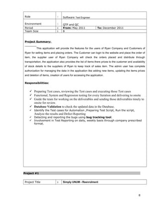 Role : Software Test Engineer
Environment : QTP and QC
Period : From: May 2011 To: December 2011
Team Size : 8
Project Summary:
This application will provide the features for the users of Ryan Company and Customers of
Ryan for selling items and placing orders. The Customer can login to the website and place the order of
item, the supplier user of Ryan Company will check the orders placed and distribute through
transportation, the application also provides the list of items there prices to the customer and availability
of stock details to the suppliers of Ryan to keep track of sales item. The admin user has complete
authorization for managing the data in the application like adding new items, updating the items prices
and deletion of items, creation of users for accessing the application.
Responsibilities:
 Preparing Test cases, reviewing the Test cases and executing those Test cases
 Functional, System and Regression testing for every Iteration and delivering to onsite
 Guide the team for working on the deliverables and sending those deliverables timely to
onsite for review.
 Database Validation to check the updated data in the Database.
 Identify the Test cases for Automation ,Preparing Test Script, Run the script,
Analyze the results and Defect Reporting
 Detecting and reporting the bugs using bug tracking tool.
 Involvement in Test Reporting on daily, weekly basis through company prescribed
format.
Project #1
Project Title : Simply UNUM - Reenrolment
8
 