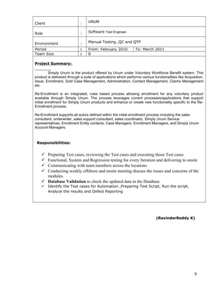 Client : UNUM
Role : Software Test Engineer
Environment : Manual Testing ,QC and QTP
Period : From: February 2010 To: March 2011
Team Size : 8
Project Summary:
Simply Unum is the product offered by Unum under Voluntary Workforce Benefit system. This
product is delivered through a suite of applications which performs various functionalities like Acquisition,
Issue, Enrollment, Sold Case Management, Administration, Contact Management, Claims Management
etc.
Re-Enrollment is an integrated, rules based process allowing enrollment for any voluntary product
available through Simply Unum. The process leverages current processes/applications that support
initial enrollment for Simply Unum products and enhance or create new functionality specific to the Re-
Enrollment process.
Re-Enrollment supports all actors defined within the initial enrollment process including the sales
consultant, underwriter, sales support consultant, sales coordinator, Simply Unum Service
representatives, Enrollment Entity contacts, Case Managers, Enrollment Managers, and Simply Unum
Account Managers.
Responsibilities:
 Preparing Test cases, reviewing the Test cases and executing those Test cases
 Functional, System and Regression testing for every Iteration and delivering to onsite
 Communicating with team members across the locations
 Conducting weekly offshore and onsite meeting discuss the issues and concerns of the
modules.
 Database Validation to check the updated data in the Database.
 Identify the Test cases for Automation ,Preparing Test Script, Run the script,
Analyze the results and Defect Reporting
(RavinderReddy K)
9
 